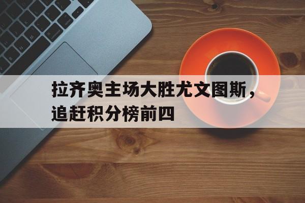 拉齐奥主场大胜尤文图斯，追赶积分榜前四的简单介绍