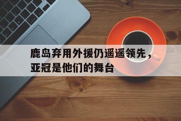 鹿岛弃用外援仍遥遥领先，亚冠是他们的舞台