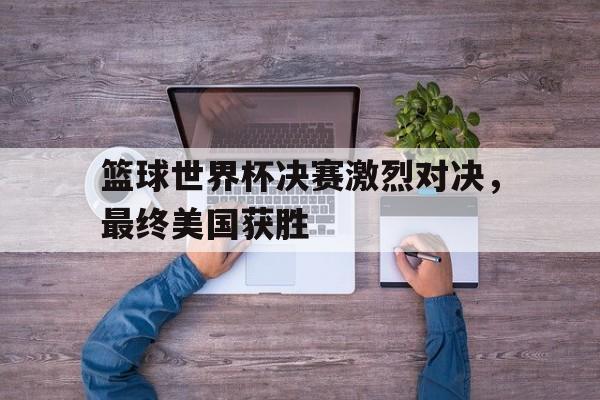 篮球世界杯决赛激烈对决，最终美国获胜