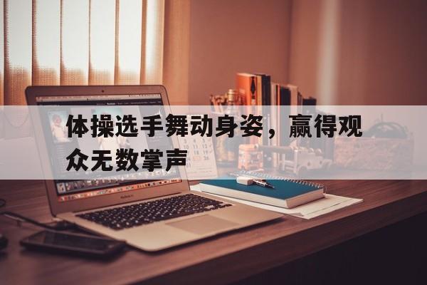 体操选手舞动身姿，赢得观众无数掌声的简单介绍