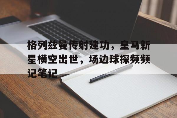 格列兹曼传射建功，皇马新星横空出世，场边球探频频记笔记格列兹曼辱华事件