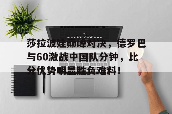 莎拉波娃巅峰对决，德罗巴与60激战中国队分钟，比分优势明显胜负难料！
