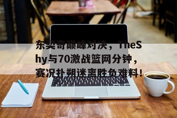 包含东契奇巅峰对决，TheShy与70激战篮网分钟，赛况扑朔迷离胜负难料！的词条