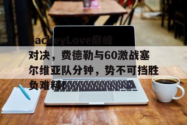 JackeyLove巅峰对决，费德勒与60激战塞尔维亚队分钟，势不可挡胜负难料！的简单介绍